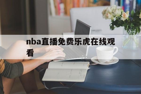 nba直播免费乐虎在线观看_(nba直播免费乐虎在线观看高清)