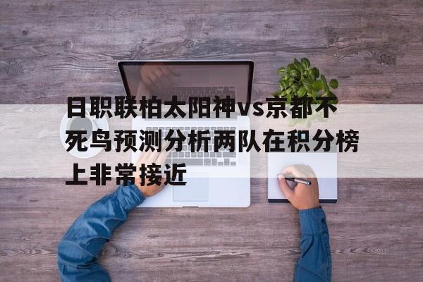 日职联柏太阳神vs京都不死鸟预测分析两队在积分榜上非常接近的简单介绍