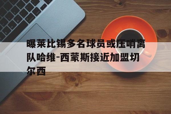 包含曝莱比锡多名球员或压哨离队哈维-西蒙斯接近加盟切尔西的词条