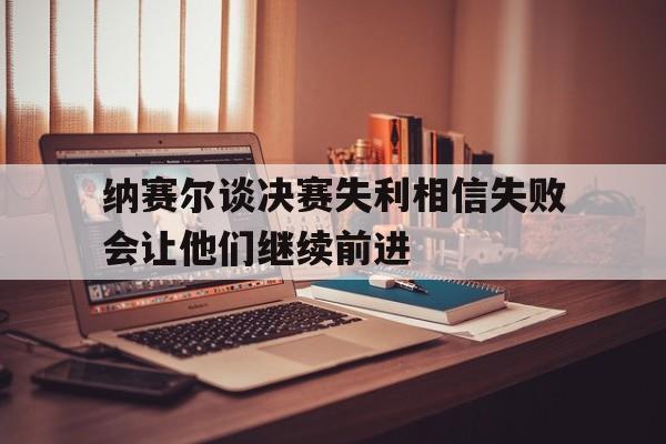 包含纳赛尔谈决赛失利相信失败会让他们继续前进的词条