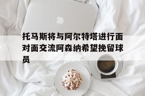 包含托马斯将与阿尔特塔进行面对面交流阿森纳希望挽留球员的词条