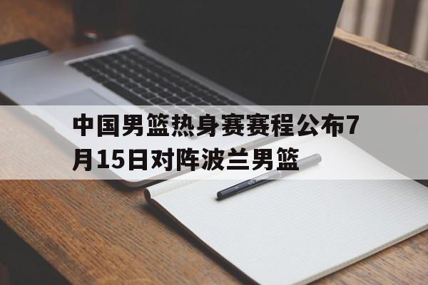 中国男篮热身赛赛程公布7月15日对阵波兰男篮 中国男篮热身赛赛程公布7月15日对阵波兰男篮
