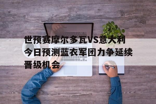 世预赛摩尔多瓦VS意大利今日预测蓝衣军团力争延续晋级机会的简单介绍