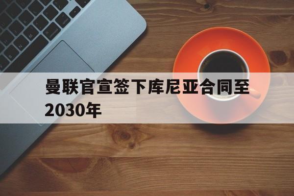 曼联官宣签下库尼亚合同至2030年 曼联官宣签下库尼亚合同至2030年