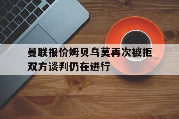 曼联报价姆贝乌莫再次被拒双方谈判仍在进行的简单介绍 曼联报价姆贝乌莫再次被拒双方谈判仍在进行的简单介绍
