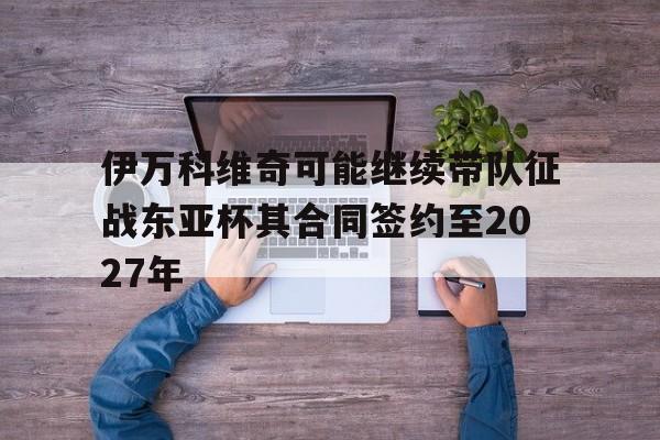 包含伊万科维奇可能继续带队征战东亚杯其合同签约至2027年的词条 包含伊万科维奇可能继续带队征战东亚杯其合同签约至2027年的词条