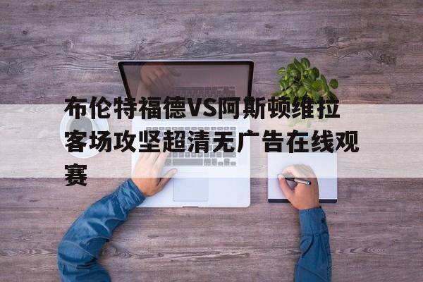 布伦特福德VS阿斯顿维拉客场攻坚超清无广告在线观赛的简单介绍