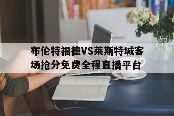 布伦特福德VS莱斯特城客场抢分免费全程直播平台的简单介绍