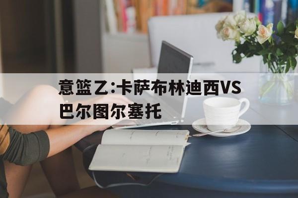 意篮乙:卡萨布林迪西VS巴尔图尔塞托的简单介绍 意篮乙:卡萨布林迪西VS巴尔图尔塞托的简单介绍