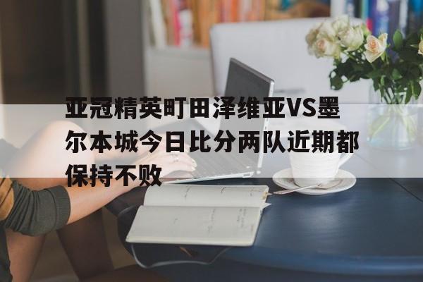 亚冠精英町田泽维亚VS墨尔本城今日比分两队近期都保持不败的简单介绍