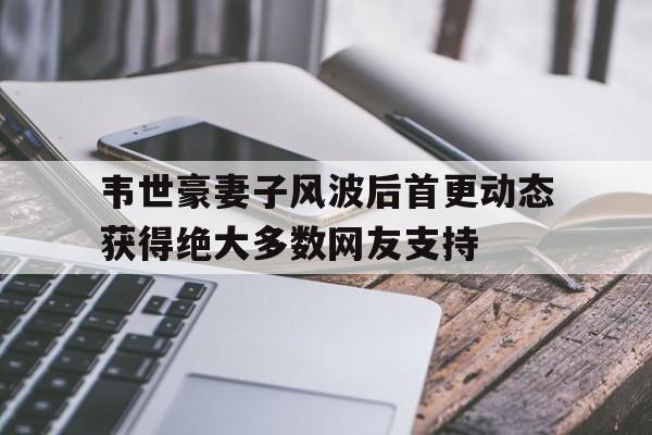 韦世豪妻子风波后首更动态获得绝大多数网友支持的简单介绍 韦世豪妻子风波后首更动态获得绝大多数网友支持的简单介绍