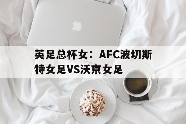 英足总杯女：AFC波切斯特女足VS沃京女足的简单介绍