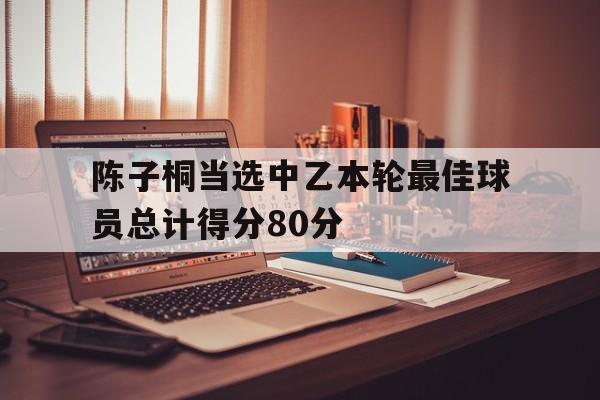 关于陈子桐当选中乙本轮最佳球员总计得分80分的信息