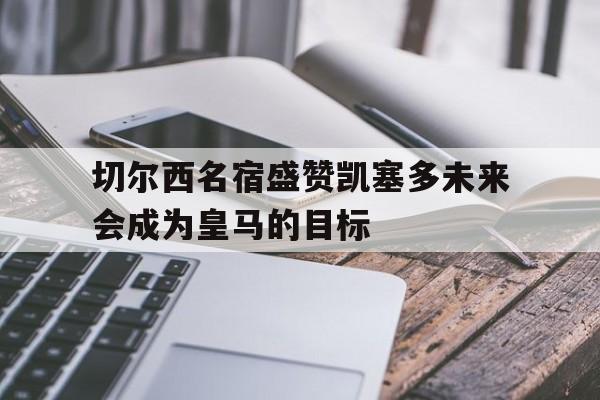 切尔西名宿盛赞凯塞多未来会成为皇马的目标的简单介绍