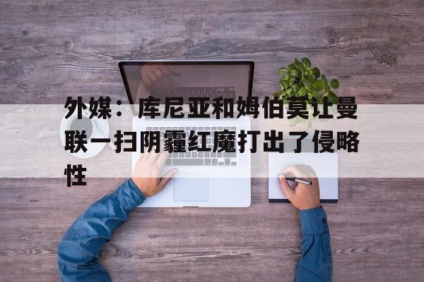 外媒：库尼亚和姆伯莫让曼联一扫阴霾红魔打出了侵略性的简单介绍