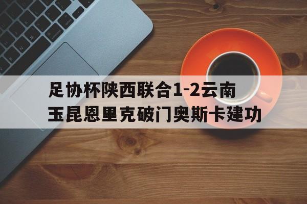 包含足协杯陕西联合1-2云南玉昆恩里克破门奥斯卡建功的词条