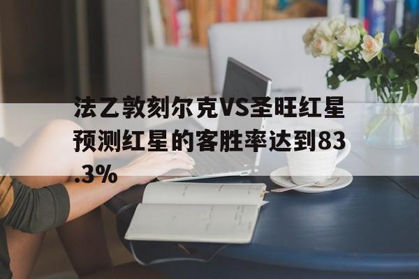 法乙敦刻尔克VS圣旺红星预测红星的客胜率达到83.3%的简单介绍 法乙敦刻尔克VS圣旺红星预测红星的客胜率达到83.3%的简单介绍