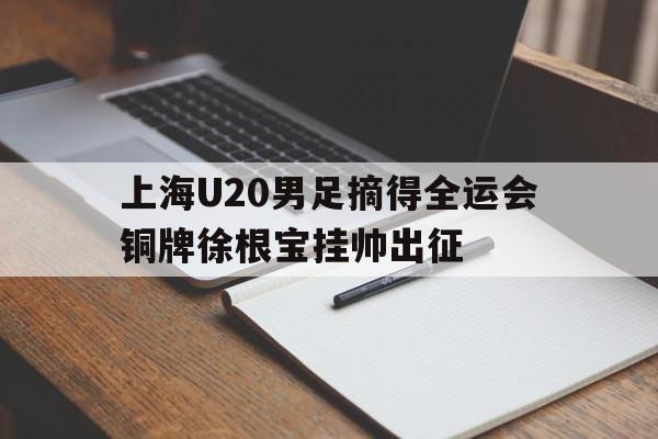 上海U20男足摘得全运会铜牌徐根宝挂帅出征的简单介绍