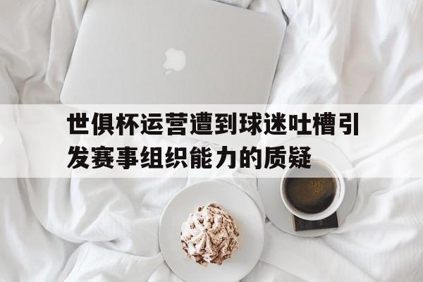 关于世俱杯运营遭到球迷吐槽引发赛事组织能力的质疑的信息