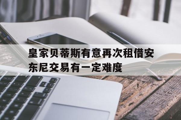 关于皇家贝蒂斯有意再次租借安东尼交易有一定难度的信息