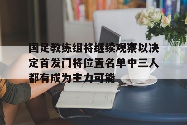 国足教练组将继续观察以决定首发门将位置名单中三人都有成为主力可能的简单介绍