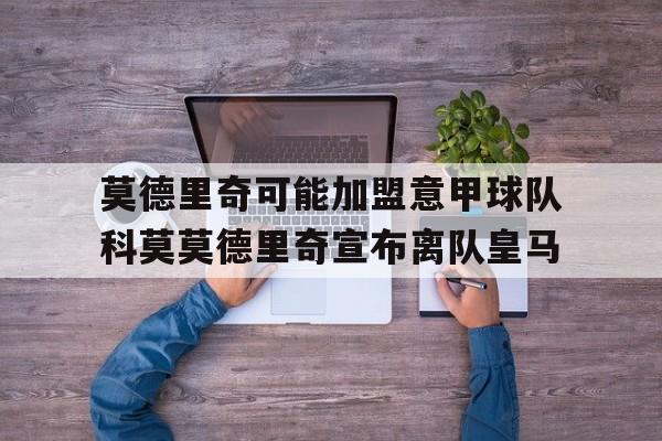 莫德里奇可能加盟意甲球队科莫莫德里奇宣布离队皇马的简单介绍