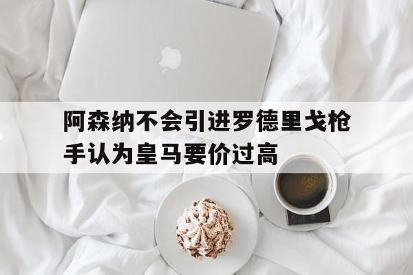 关于阿森纳不会引进罗德里戈枪手认为皇马要价过高的信息