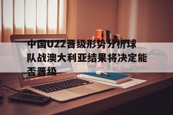 关于中国U22晋级形势分析球队战澳大利亚结果将决定能否晋级的信息