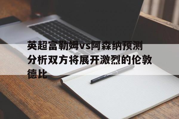 英超富勒姆vs阿森纳预测分析双方将展开激烈的伦敦德比的简单介绍 英超富勒姆vs阿森纳预测分析双方将展开激烈的伦敦德比的简单介绍