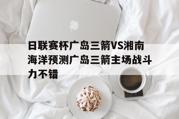 包含日联赛杯广岛三箭VS湘南海洋预测广岛三箭主场战斗力不错的词条  第1张