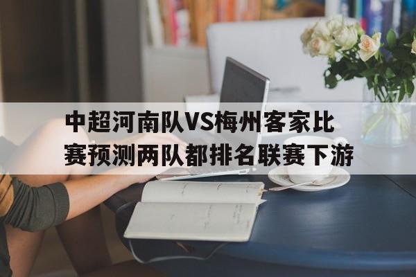 中超河南队VS梅州客家比赛预测两队都排名联赛下游的简单介绍