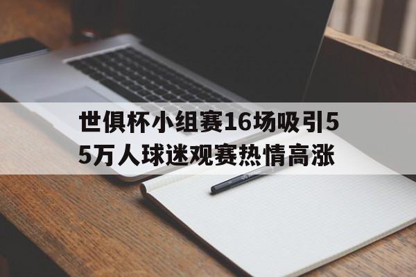 关于世俱杯小组赛16场吸引55万人球迷观赛热情高涨的信息