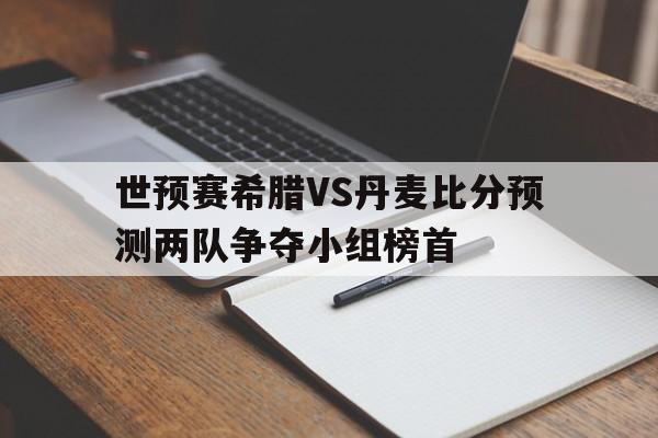 世预赛希腊VS丹麦比分预测两队争夺小组榜首的简单介绍