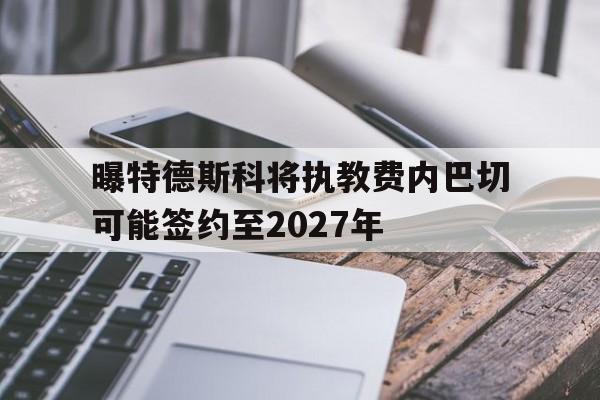 曝特德斯科将执教费内巴切可能签约至2027年的简单介绍  第1张